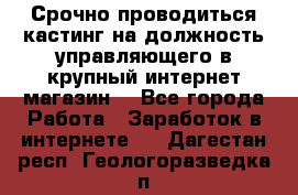 Срочно проводиться кастинг на должность управляющего в крупный интернет-магазин. - Все города Работа » Заработок в интернете   . Дагестан респ.,Геологоразведка п.